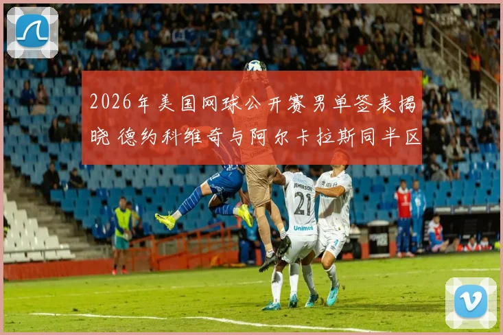 2026年美国网球公开赛男单签表揭晓 德约科维奇与阿尔卡拉斯同半区晋级前景深度预测
