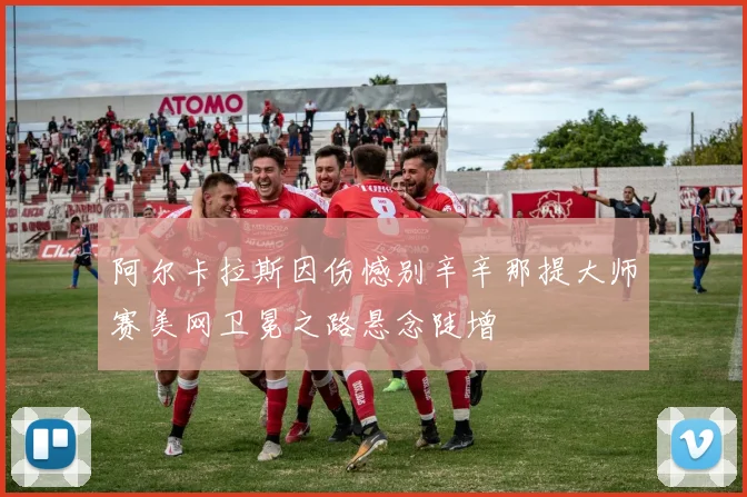 阿尔卡拉斯因伤憾别辛辛那提大师赛美网卫冕之路悬念陡增